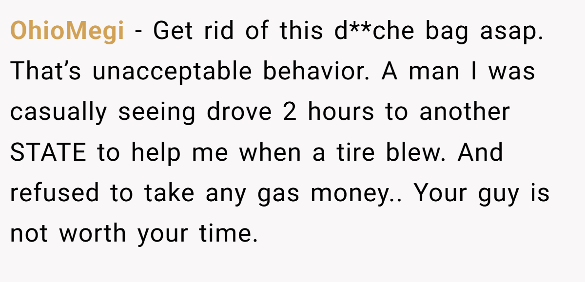 OhioMegi − Get rid of this d**che bag asap. That’s unacceptable behavior. A man I was casually seeing drove 2 hours to another STATE to help me when a tire blew. And refused to take any gas money.. Your guy is not worth your time.