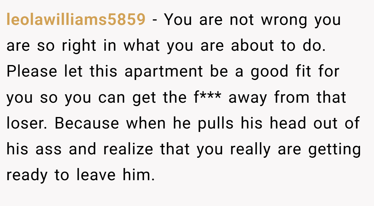 leolawilliams5859 − You are not wrong you are so right in what you are about to do. Please let this apartment be a good fit for you so you can get the f*** away from that loser. Because when he pulls his head out of his ass and realize that you really are getting ready to leave him.