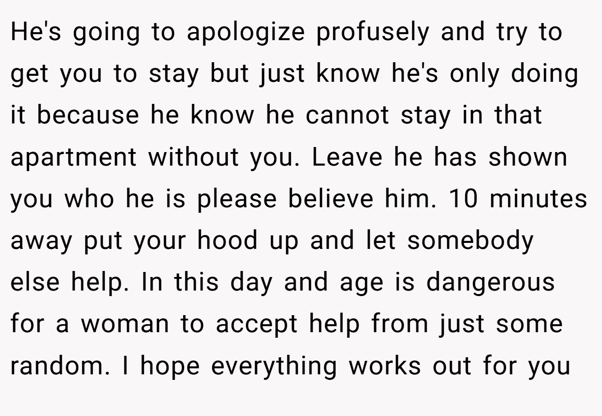 He's going to apologize profusely and try to get you to stay but just know he's only doing it because he know he cannot stay in that apartment without you. Leave he has shown you who he is please believe him. 10 minutes away put your hood up and let somebody else help. In this day and age is dangerous for a woman to accept help from just some random. I hope everything works out for you