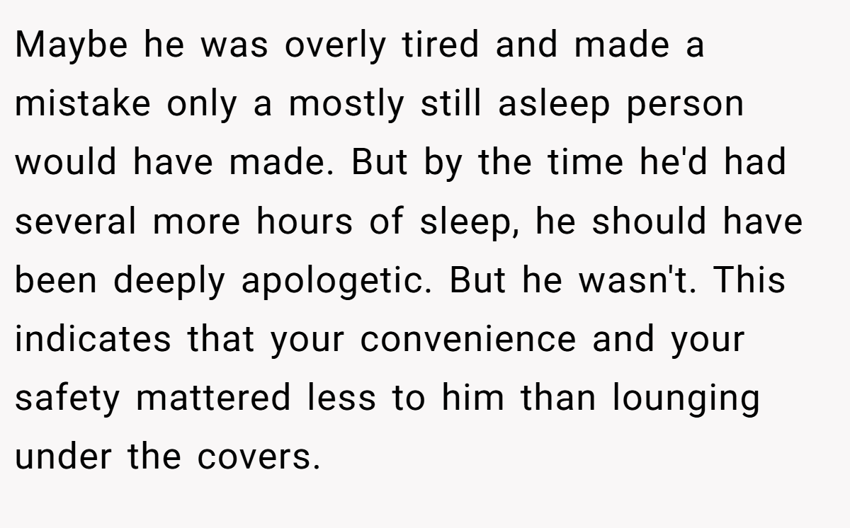 Maybe he was overly tired and made a mistake only a mostly still asleep person would have made. But by the time he'd had several more hours of sleep, he should have been deeply apologetic. But he wasn't. This indicates that your convenience and your safety mattered less to him than lounging under the covers.