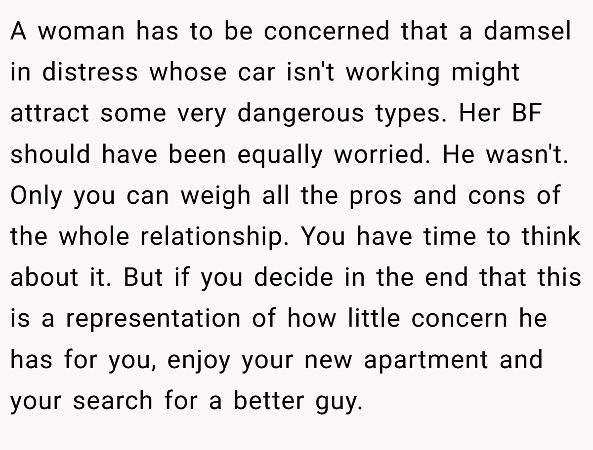 A woman has to be concerned that a damsel in distress whose car isn't working might attract some very dangerous types. Her BF should have been equally worried. He wasn't. Only you can weigh all the pros and cons of the whole relationship. You have time to think about it. But if you decide in the end that this is a representation of how little concern he has for you, enjoy your new apartment and your search for a better guy.