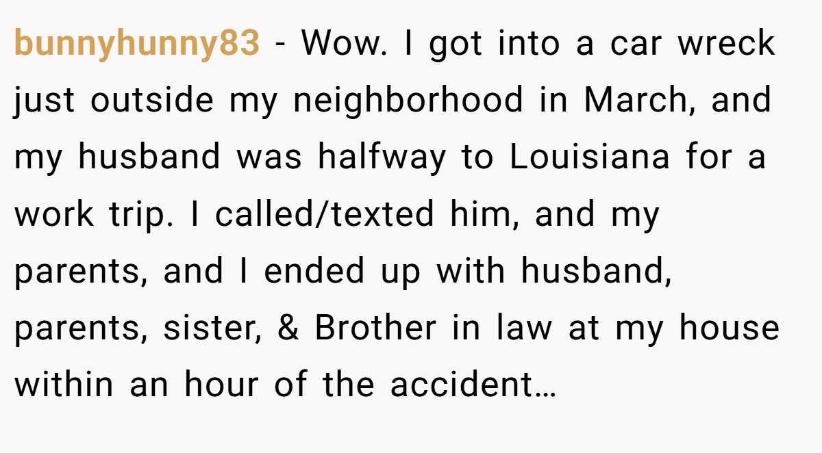 bunnyhunny83 − Wow. I got into a car wreck just outside my neighborhood in March, and my husband was halfway to Louisiana for a work trip. I called/texted him, and my parents, and I ended up with husband, parents, sister, & Brother in law at my house within an hour of the accident…