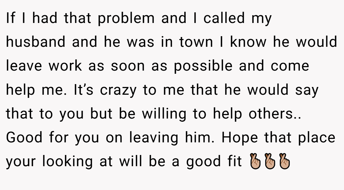 If I had that problem and I called my husband and he was in town I know he would leave work as soon as possible and come help me. It’s crazy to me that he would say that to you but be willing to help others.. Good for you on leaving him. Hope that place your looking at will be a good fit 🤞🏼🤞🏼🤞🏼