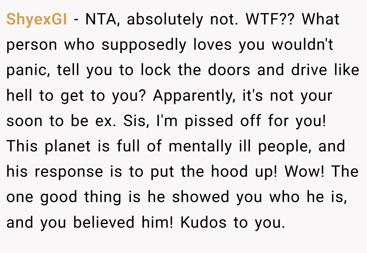 ShyexGI − NTA, absolutely not. WTF?? What person who supposedly loves you wouldn't panic, tell you to lock the doors and drive like hell to get to you? Apparently, it's not your soon to be ex. Sis, I'm pissed off for you! This planet is full of mentally ill people, and his response is to put the hood up! Wow! The one good thing is he showed you who he is, and you believed him! Kudos to you.