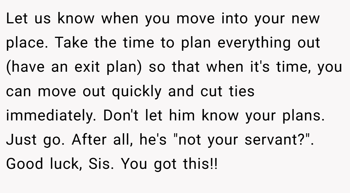 Let us know when you move into your new place. Take the time to plan everything out (have an exit plan) so that when it's time, you can move out quickly and cut ties immediately. Don't let him know your plans. Just go. After all, he's 