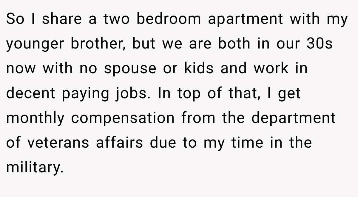 So I share a two bedroom apartment with my younger brother, but we are both in our 30s now with no spouse or kids and work in decent paying jobs. In top of that, I get monthly compensation from the department of veterans affairs due to my time in the military.