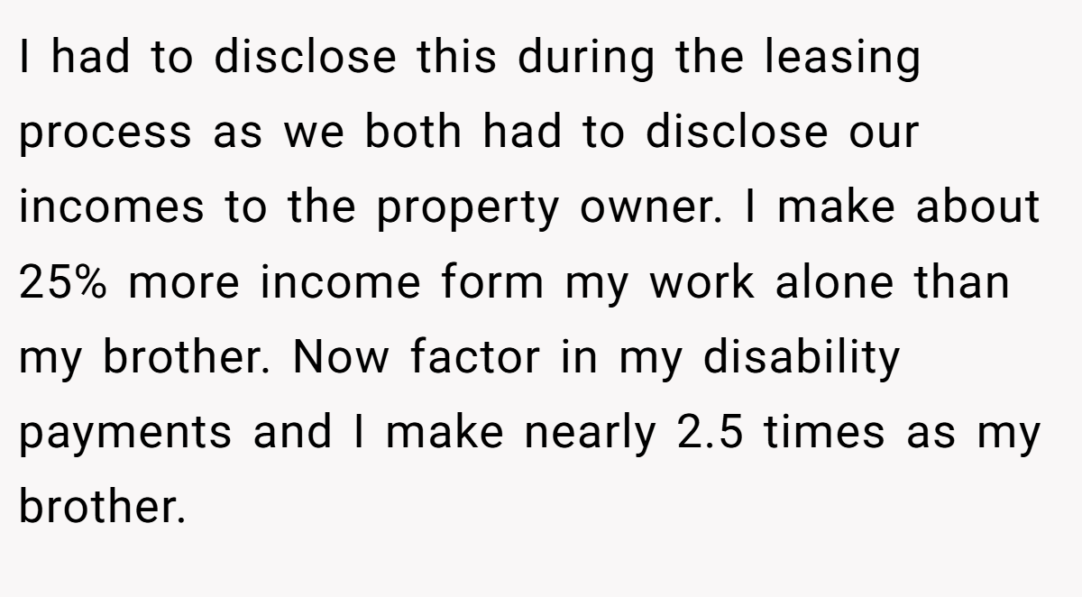 I had to disclose this during the leasing process as we both had to disclose our incomes to the property owner. I make about 25% more income form my work alone than my brother. Now factor in my disability payments and I make nearly 2.5 times as my brother.