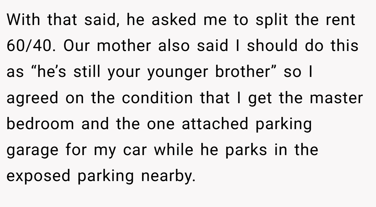 With that said, he asked me to split the rent 60/40. Our mother also said I should do this as “he’s still your younger brother” so I agreed on the condition that I get the master bedroom and the one attached parking garage for my car while he parks in the exposed parking nearby.