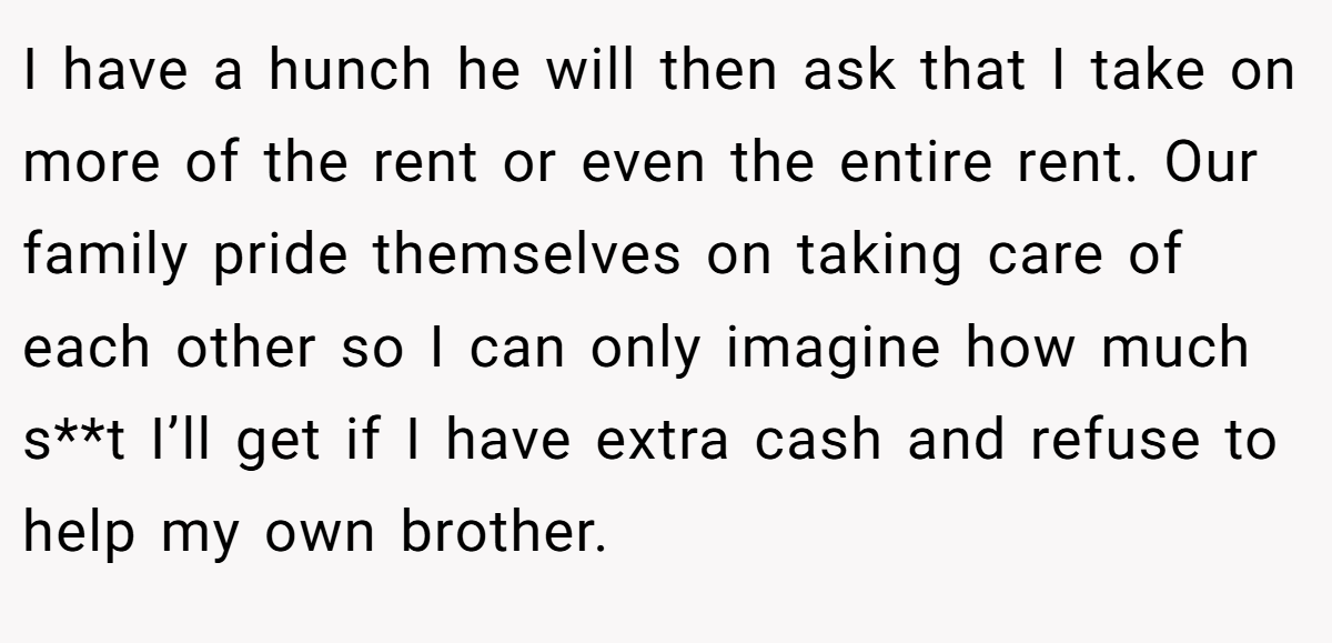 I have a hunch he will then ask that I take on more of the rent or even the entire rent. Our family pride themselves on taking care of each other so I can only imagine how much s**t I’ll get if I have extra cash and refuse to help my own brother.