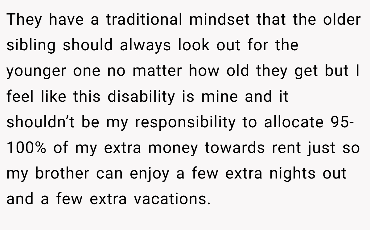 They have a traditional mindset that the older sibling should always look out for the younger one no matter how old they get but I feel like this disability is mine and it shouldn’t be my responsibility to allocate 95-100% of my extra money towards rent just so my brother can enjoy a few extra nights out and a few extra vacations.