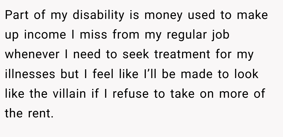 Part of my disability is money used to make up income I miss from my regular job whenever I need to seek treatment for my illnesses but I feel like I’ll be made to look like the villain if I refuse to take on more of the rent.