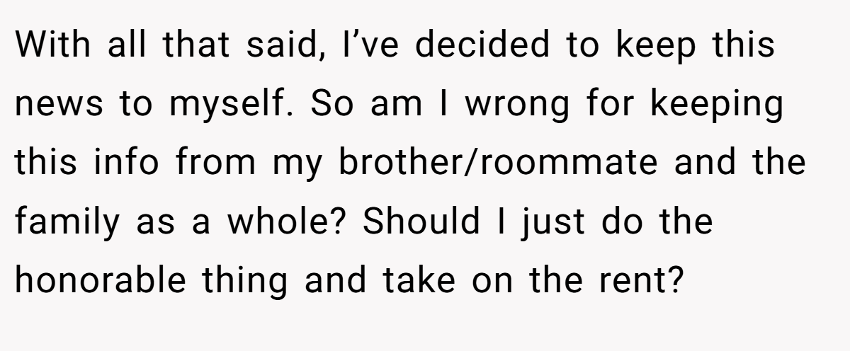 With all that said, I’ve decided to keep this news to myself. So am I wrong for keeping this info from my brother/roommate and the family as a whole? Should I just do the honorable thing and take on the rent?