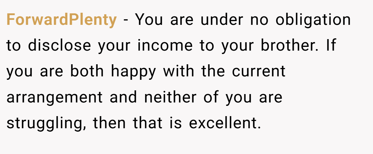 ForwardPlenty − You are under no obligation to disclose your income to your brother. If you are both happy with the current arrangement and neither of you are struggling, then that is excellent.
