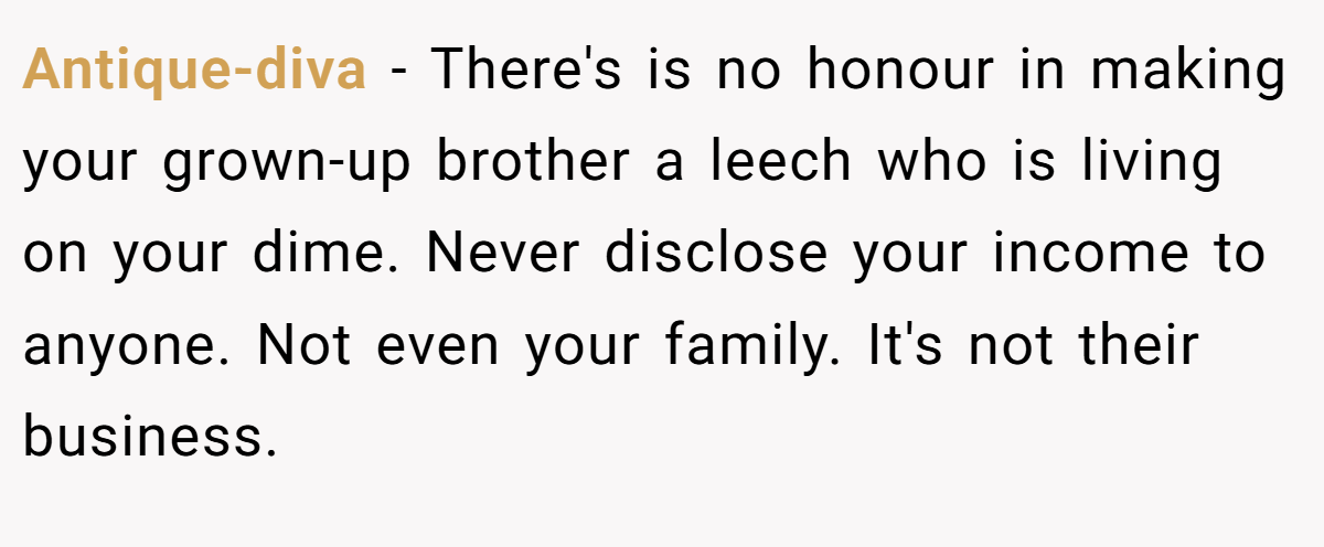 Antique-diva − There's is no honour in making your grown-up brother a leech who is living on your dime. Never disclose your income to anyone. Not even your family. It's not their business.