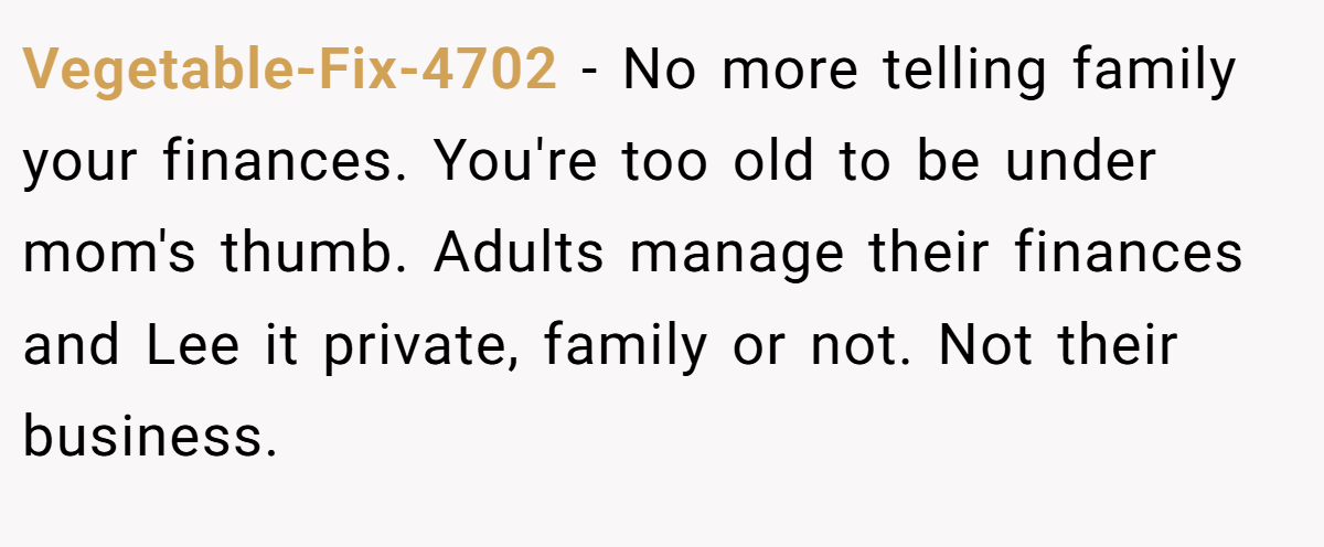 Vegetable-Fix-4702 − No more telling family your finances. You're too old to be under mom's thumb. Adults manage their finances and Lee it private, family or not. Not their business.