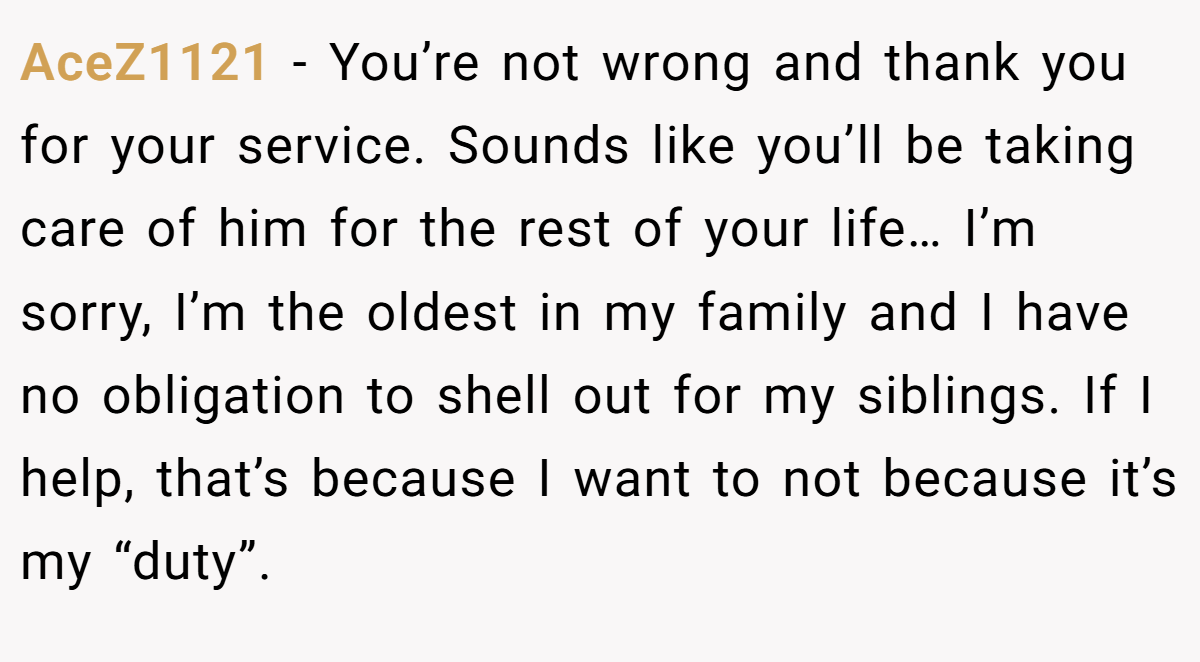 AceZ1121 − You’re not wrong and thank you for your service. Sounds like you’ll be taking care of him for the rest of your life… I’m sorry, I’m the oldest in my family and I have no obligation to shell out for my siblings. If I help, that’s because I want to not because it’s my “duty”.