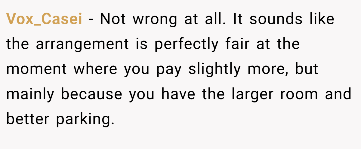 Vox_Casei − Not wrong at all. It sounds like the arrangement is perfectly fair at the moment where you pay slightly more, but mainly because you have the larger room and better parking.