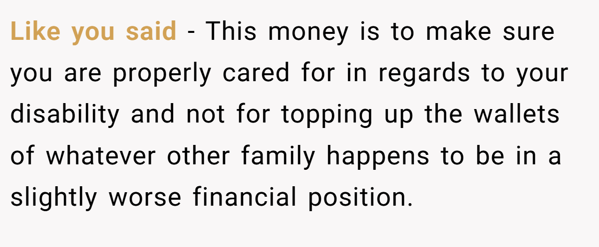 Like you said - This money is to make sure you are properly cared for in regards to your disability and not for topping up the wallets of whatever other family happens to be in a slightly worse financial position.