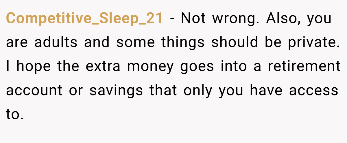 Competitive_Sleep_21 − Not wrong. Also, you are adults and some things should be private. I hope the extra money goes into a retirement account or savings that only you have access to.