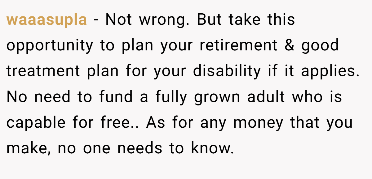 waaasupla − Not wrong. But take this opportunity to plan your retirement & good treatment plan for your disability if it applies. No need to fund a fully grown adult who is capable for free.. As for any money that you make, no one needs to know.