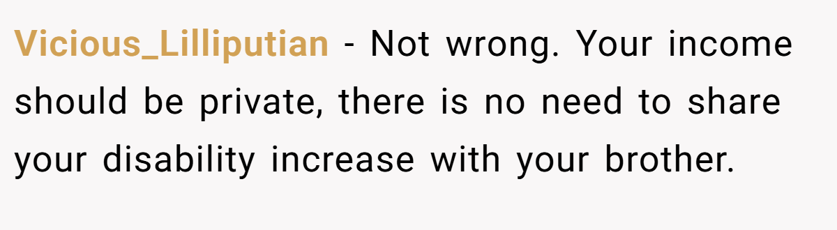 Vicious_Lilliputian − Not wrong. Your income should be private, there is no need to share your disability increase with your brother.