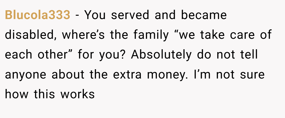 Blucola333 − You served and became disabled, where’s the family “we take care of each other” for you? Absolutely do not tell anyone about the extra money. I’m not sure how this works