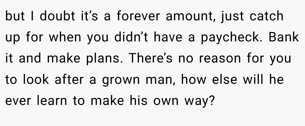 but I doubt it’s a forever amount, just catch up for when you didn’t have a paycheck. Bank it and make plans. There’s no reason for you to look after a grown man, how else will he ever learn to make his own way?