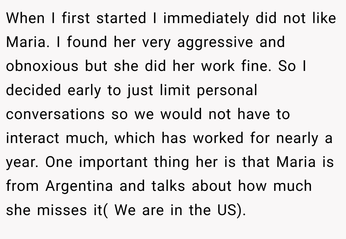 When I first started I immediately did not like Maria. I found her very aggressive and obnoxious but she did her work fine. So I decided early to just limit personal conversations so we would not have to interact much, which has worked for nearly a year. One important thing her is that Maria is from Argentina and talks about how much she misses it( We are in the US).