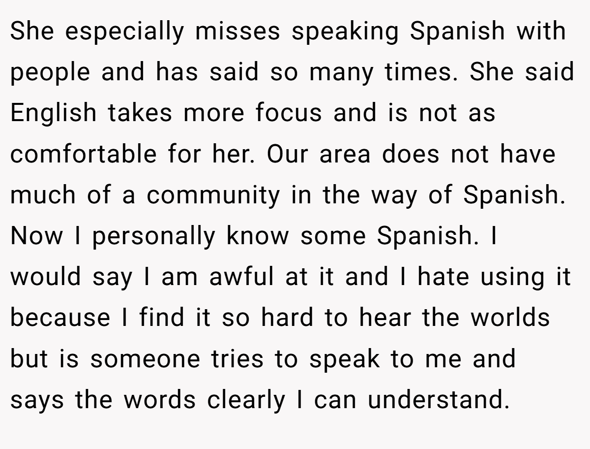 She especially misses speaking Spanish with people and has said so many times. She said English takes more focus and is not as comfortable for her. Our area does not have much of a community in the way of Spanish. Now I personally know some Spanish. I would say I am awful at it and I hate using it because I find it so hard to hear the worlds but is someone tries to speak to me and says the words clearly I can understand.