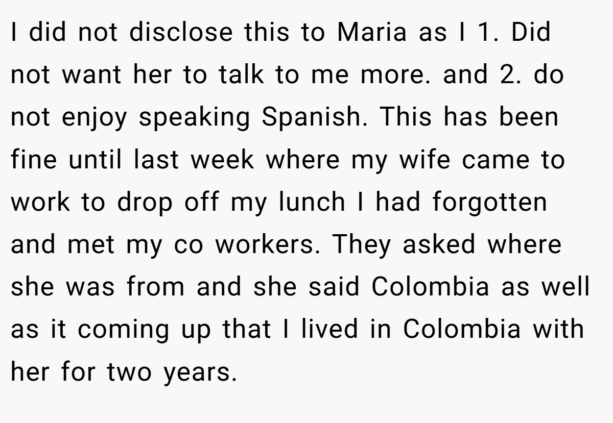 I did not disclose this to Maria as I 1. Did not want her to talk to me more. and 2. do not enjoy speaking Spanish. This has been fine until last week where my wife came to work to drop off my lunch I had forgotten and met my co workers. They asked where she was from and she said Colombia as well as it coming up that I lived in Colombia with her for two years.