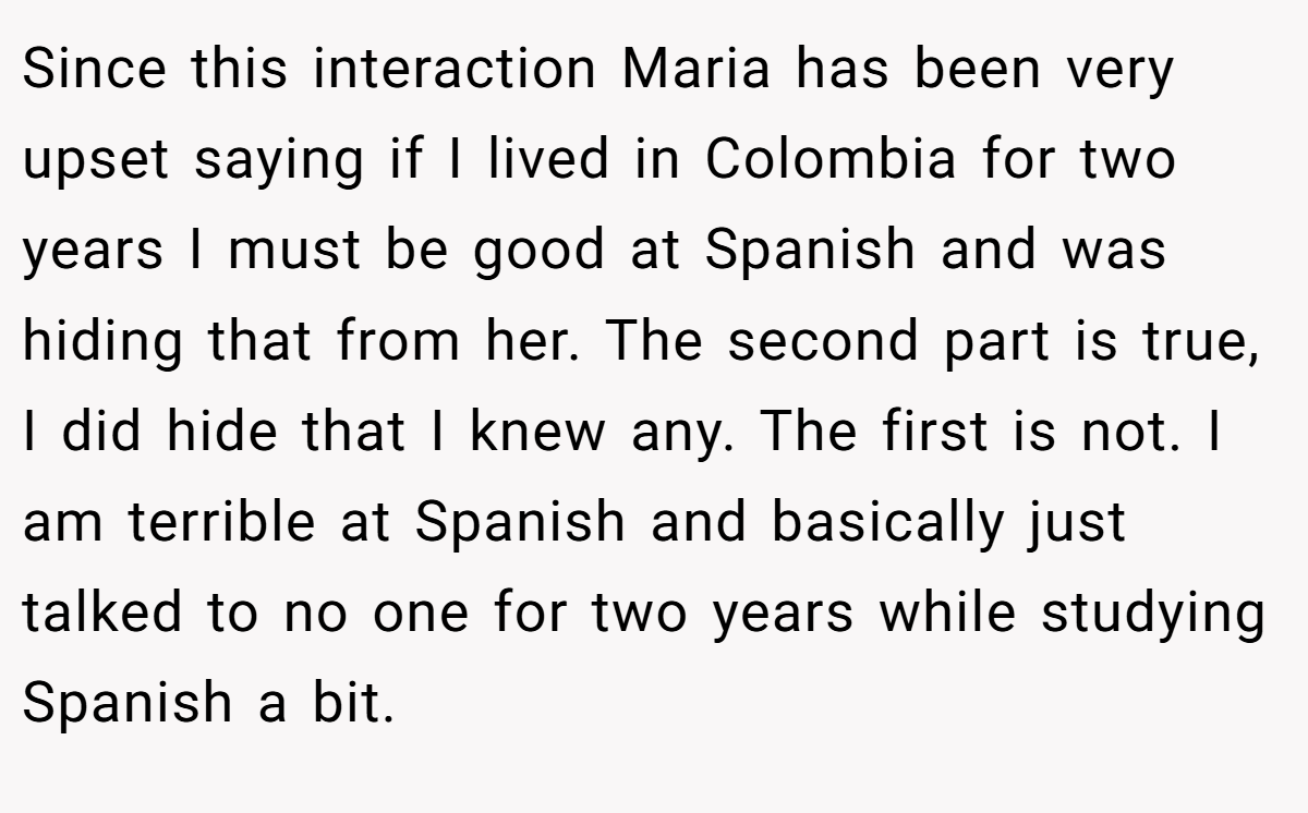 Since this interaction Maria has been very upset saying if I lived in Colombia for two years I must be good at Spanish and was hiding that from her. The second part is true, I did hide that I knew any. The first is not. I am terrible at Spanish and basically just talked to no one for two years while studying Spanish a bit.