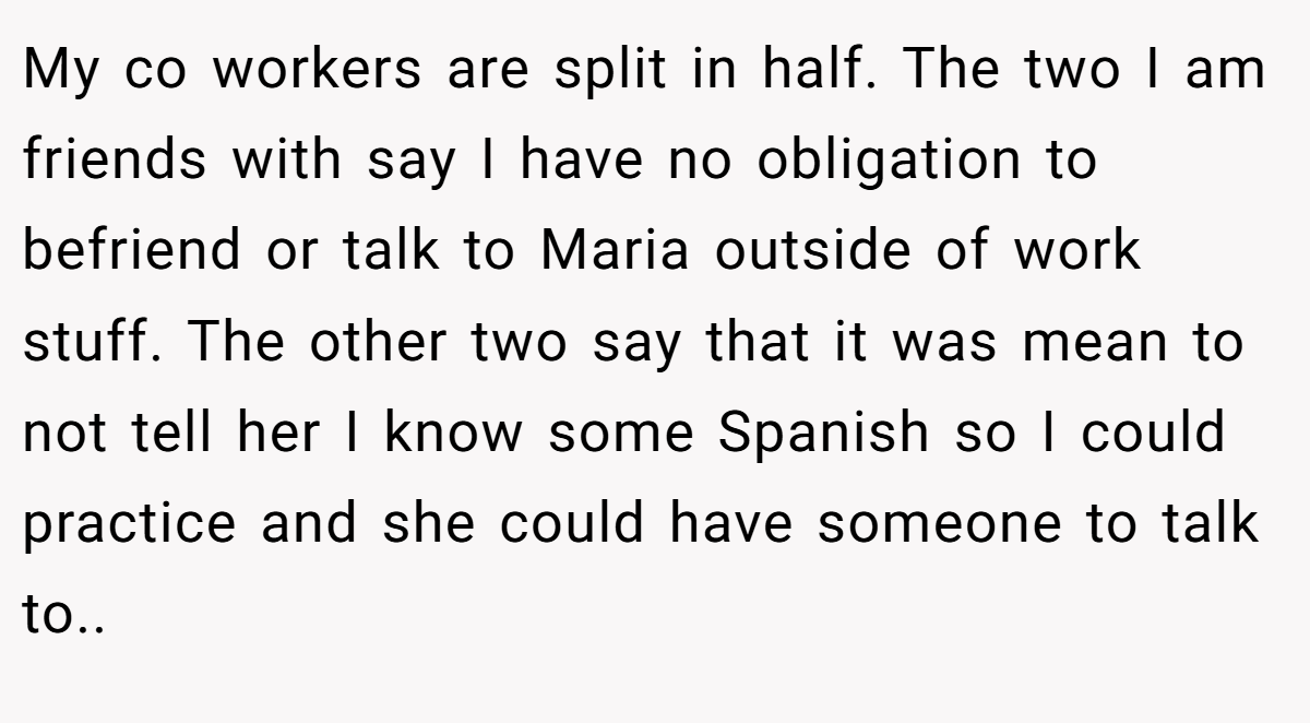 My co workers are split in half. The two I am friends with say I have no obligation to befriend or talk to Maria outside of work stuff. The other two say that it was mean to not tell her I know some Spanish so I could practice and she could have someone to talk to.. ​