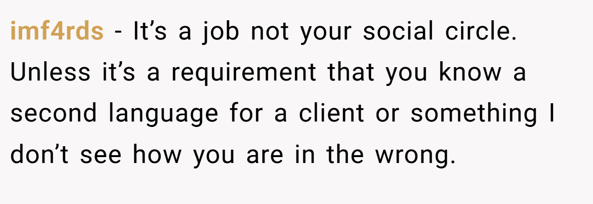 imf4rds − It’s a job not your social circle. Unless it’s a requirement that you know a second language for a client or something I don’t see how you are in the wrong.