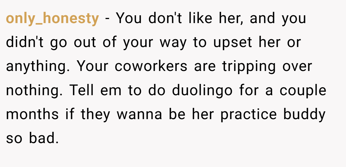only_honesty − You don't like her, and you didn't go out of your way to upset her or anything. Your coworkers are tripping over nothing. Tell em to do duolingo for a couple months if they wanna be her practice buddy so bad.