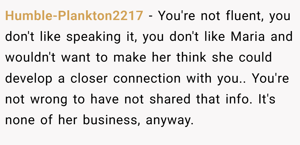 Humble-Plankton2217 − You're not fluent, you don't like speaking it, you don't like Maria and wouldn't want to make her think she could develop a closer connection with you.. You're not wrong to have not shared that info. It's none of her business, anyway.