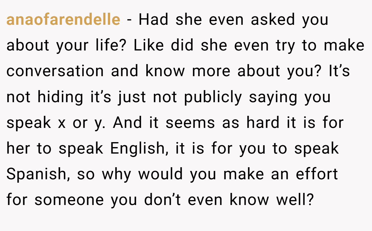 anaofarendelle − Had she even asked you about your life? Like did she even try to make conversation and know more about you? It’s not hiding it’s just not publicly saying you speak x or y. And it seems as hard it is for her to speak English, it is for you to speak Spanish, so why would you make an effort for someone you don’t even know well?