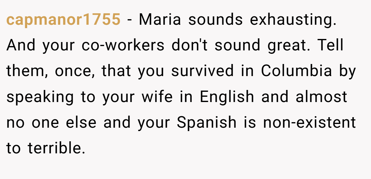 capmanor1755 − Maria sounds exhausting. And your co-workers don't sound great. Tell them, once, that you survived in Columbia by speaking to your wife in English and almost no one else and your Spanish is non-existent to terrible.