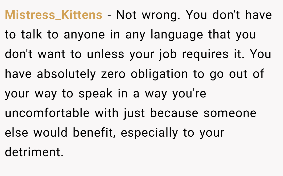 Mistress_Kittens − Not wrong. You don't have to talk to anyone in any language that you don't want to unless your job requires it. You have absolutely zero obligation to go out of your way to speak in a way you're uncomfortable with just because someone else would benefit, especially to your detriment.