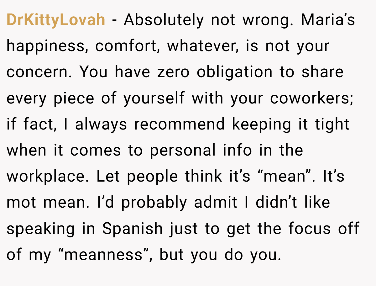 DrKittyLovah − Absolutely not wrong. Maria’s happiness, comfort, whatever, is not your concern. You have zero obligation to share every piece of yourself with your coworkers; if fact, I always recommend keeping it tight when it comes to personal info in the workplace. Let people think it’s “mean”. It’s mot mean. I’d probably admit I didn’t like speaking in Spanish just to get the focus off of my “meanness”, but you do you.