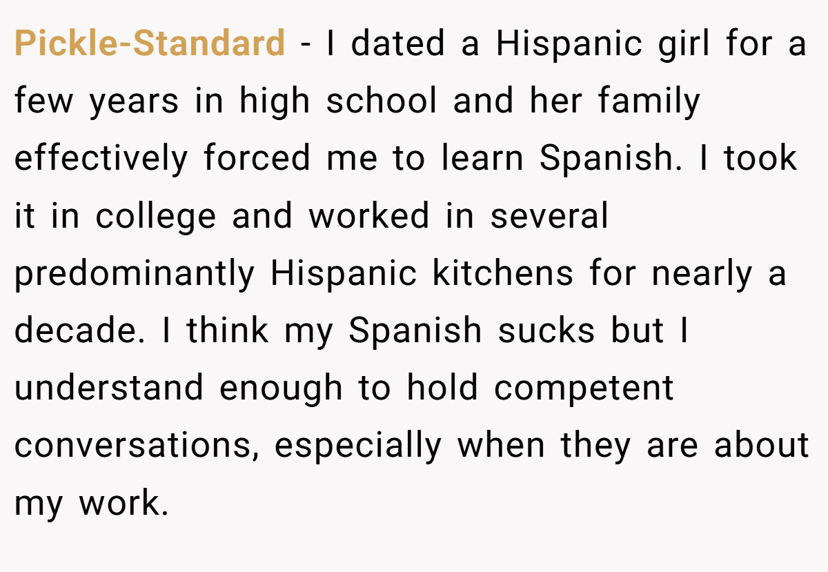 Pickle-Standard − I dated a Hispanic girl for a few years in high school and her family effectively forced me to learn Spanish. I took it in college and worked in several predominantly Hispanic kitchens for nearly a decade. I think my Spanish sucks but I understand enough to hold competent conversations, especially when they are about my work.