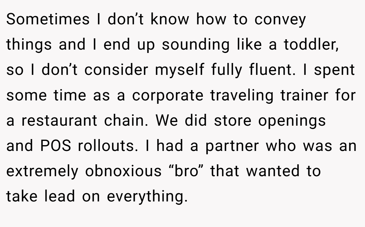 Sometimes I don’t know how to convey things and I end up sounding like a toddler, so I don’t consider myself fully fluent. I spent some time as a corporate traveling trainer for a restaurant chain. We did store openings and POS rollouts. I had a partner who was an extremely obnoxious “bro” that wanted to take lead on everything.
