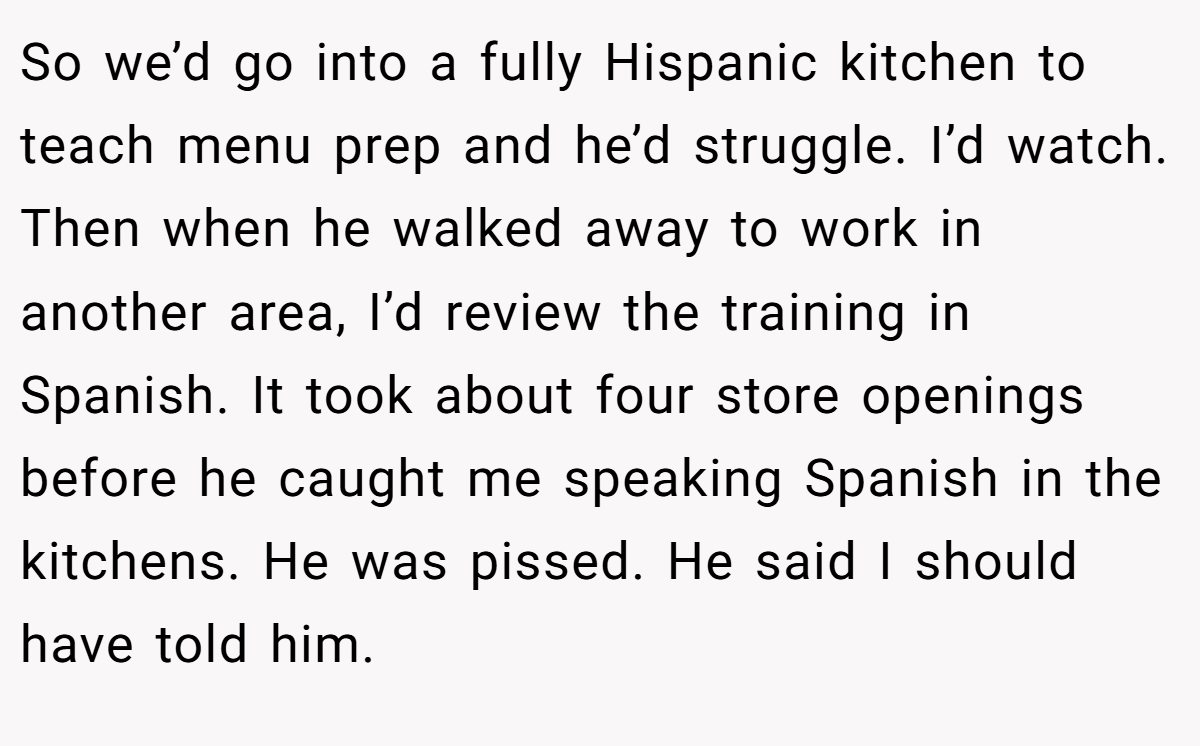 So we’d go into a fully Hispanic kitchen to teach menu prep and he’d struggle. I’d watch. Then when he walked away to work in another area, I’d review the training in Spanish. It took about four store openings before he caught me speaking Spanish in the kitchens. He was pissed. He said I should have told him.