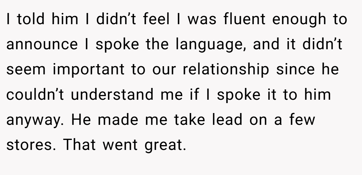 I told him I didn’t feel I was fluent enough to announce I spoke the language, and it didn’t seem important to our relationship since he couldn’t understand me if I spoke it to him anyway. He made me take lead on a few stores. That went great.