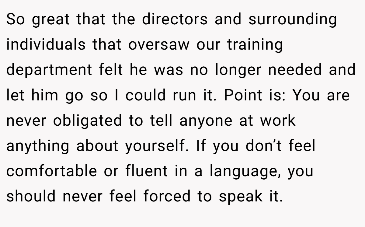 So great that the directors and surrounding individuals that oversaw our training department felt he was no longer needed and let him go so I could run it. Point is: You are never obligated to tell anyone at work anything about yourself. If you don’t feel comfortable or fluent in a language, you should never feel forced to speak it.