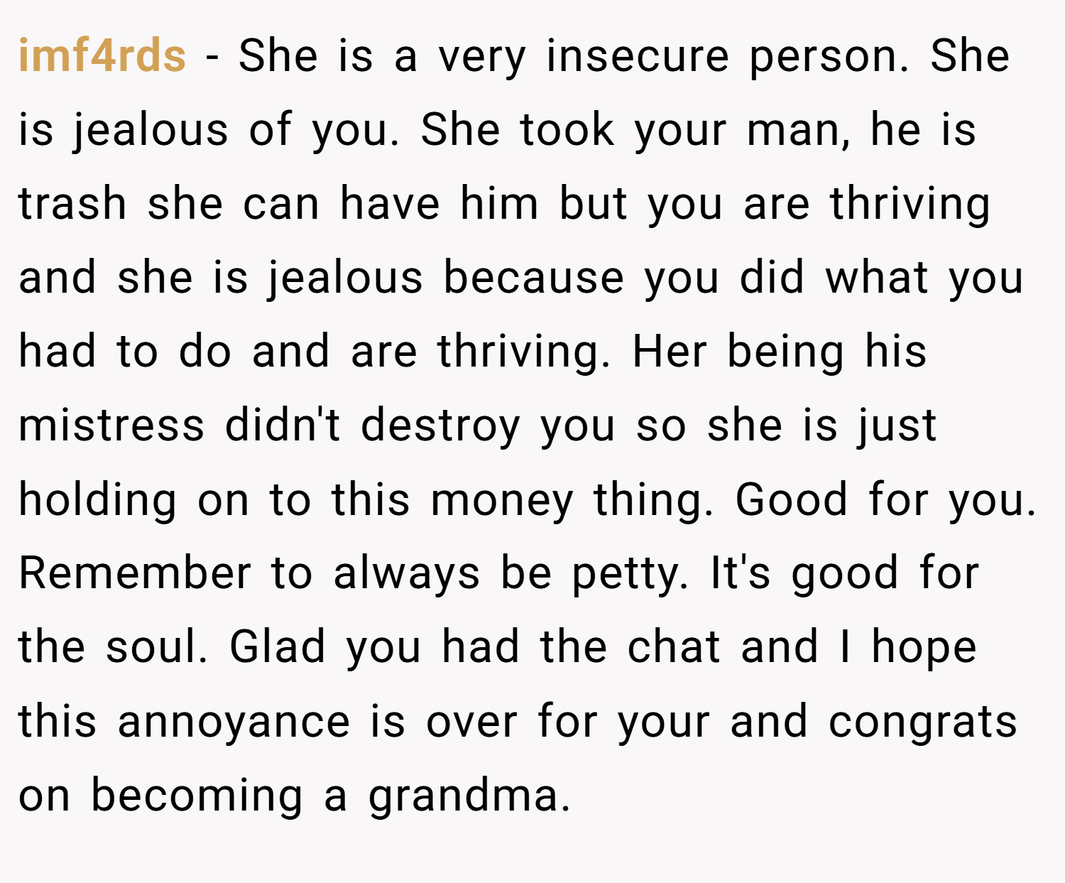 imf4rds − She is a very insecure person. She is jealous of you. She took your man, he is trash she can have him but you are thriving and she is jealous because you did what you had to do and are thriving. Her being his mistress didn't destroy you so she is just holding on to this money thing. Good for you. Remember to always be petty. It's good for the soul. Glad you had the chat and I hope this annoyance is over for your and congrats on becoming a grandma.