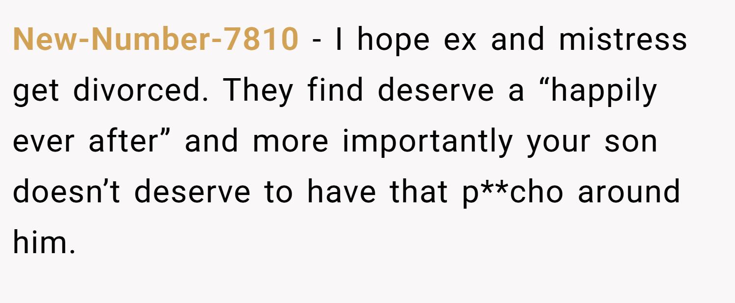 New-Number-7810 − I hope ex and mistress get divorced. They find deserve a “happily ever after” and more importantly your son doesn’t deserve to have that p**cho around him.