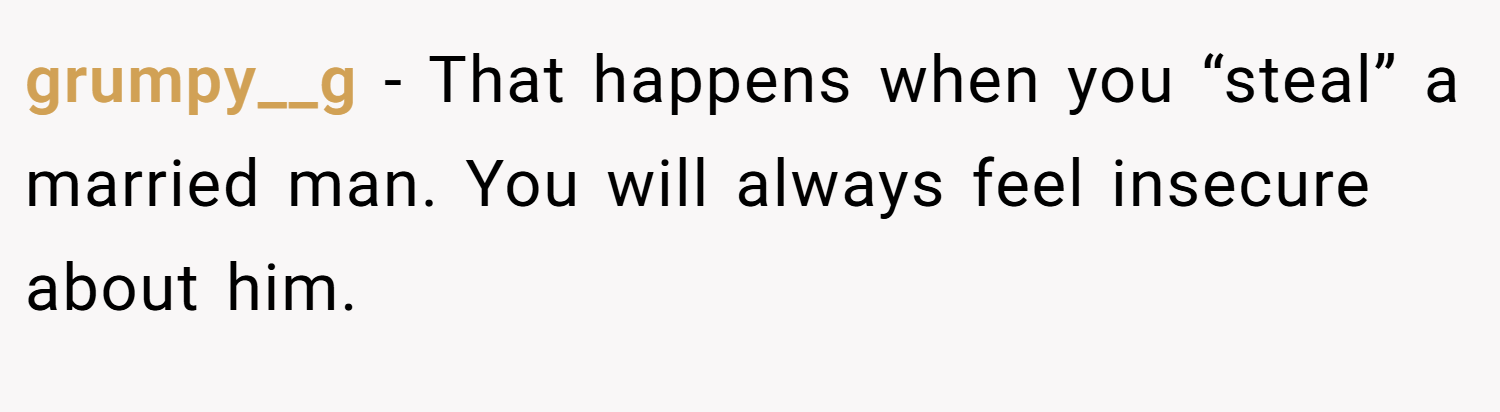 grumpy__g − That happens when you “steal” a married man. You will always feel insecure about him.