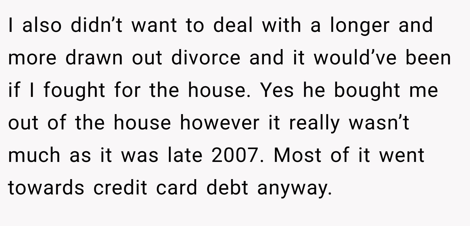 I also didn’t want to deal with a longer and more drawn out divorce and it would’ve been if I fought for the house. Yes he bought me out of the house however it really wasn’t much as it was late 2007. Most of it went towards credit card debt anyway.