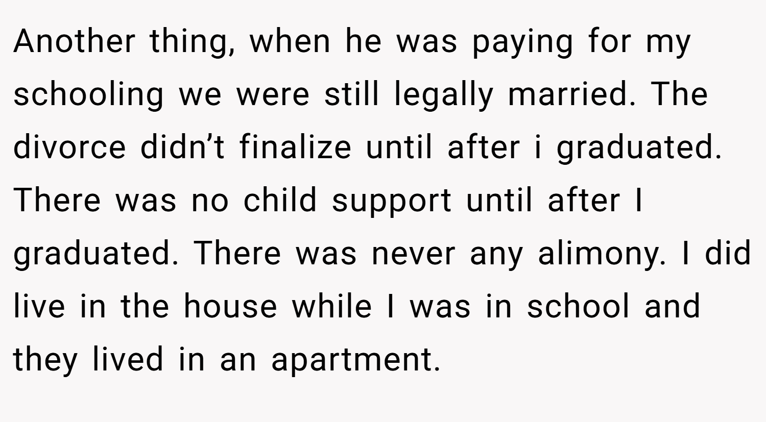 Another thing, when he was paying for my schooling we were still legally married. The divorce didn’t finalize until after i graduated. There was no child support until after I graduated. There was never any alimony. I did live in the house while I was in school and they lived in an apartment.