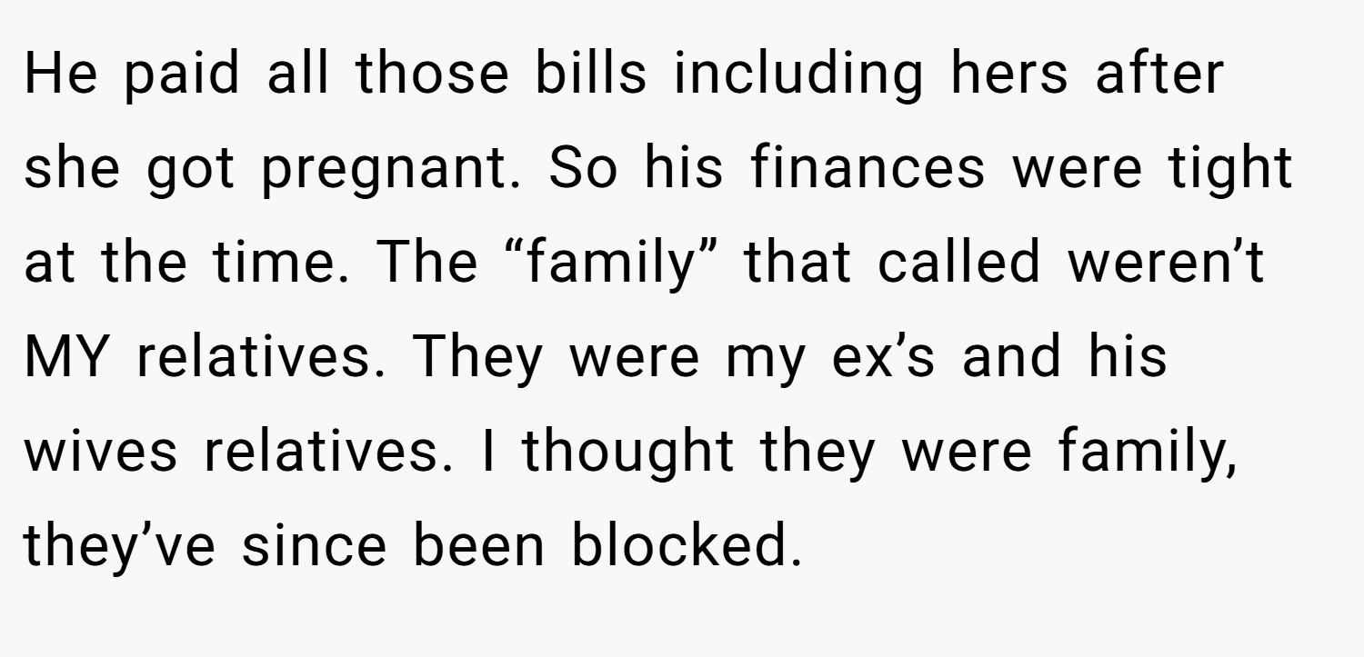 He paid all those bills including hers after she got pregnant. So his finances were tight at the time. The “family” that called weren’t MY relatives. They were my ex’s and his wives relatives. I thought they were family, they’ve since been blocked.